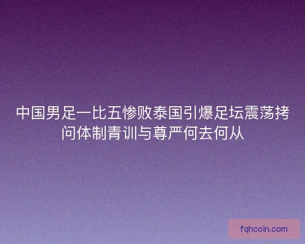 中国男足一比五惨败泰国引爆足坛震荡拷问体制青训与尊严何去何从