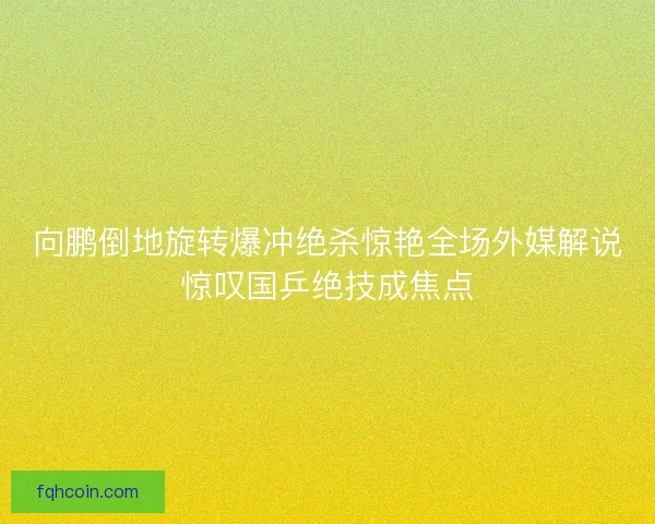 向鹏倒地旋转爆冲绝杀惊艳全场外媒解说惊叹国乒绝技成焦点