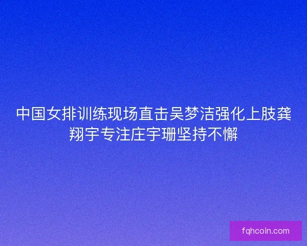 中国女排训练现场直击吴梦洁强化上肢龚翔宇专注庄宇珊坚持不懈