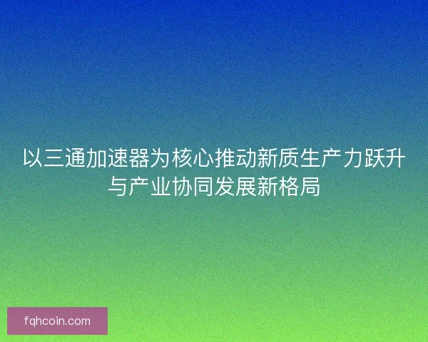 以三通加速器为核心推动新质生产力跃升与产业协同发展新格局 以三通加速器为核心推动新质生产力跃升与产业协同发展新格局