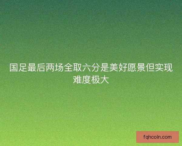 国足最后两场全取六分是美好愿景但实现难度极大