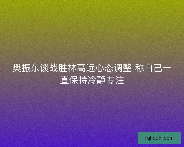 樊振东谈战胜林高远心态调整 称自己一直保持冷静专注