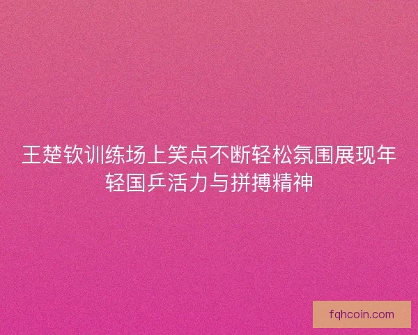 王楚钦训练场上笑点不断轻松氛围展现年轻国乒活力与拼搏精神