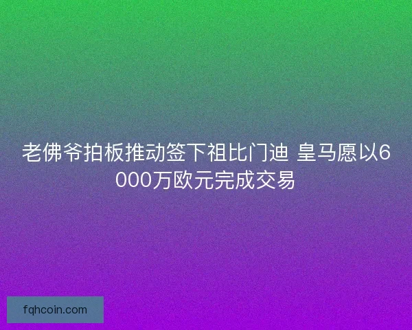 老佛爷拍板推动签下祖比门迪 皇马愿以6000万欧元完成交易 老佛爷拍板推动签下祖比门迪 皇马愿以6000万欧元完成交易
