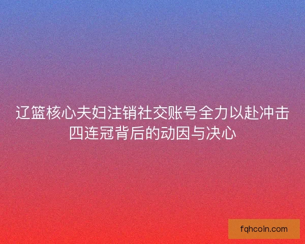 辽篮核心夫妇注销社交账号全力以赴冲击四连冠背后的动因与决心 辽篮核心夫妇注销社交账号全力以赴冲击四连冠背后的动因与决心