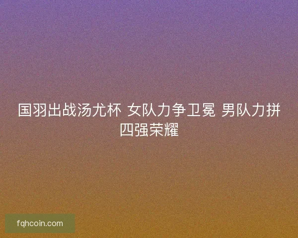 国羽出战汤尤杯 女队力争卫冕 男队力拼四强荣耀