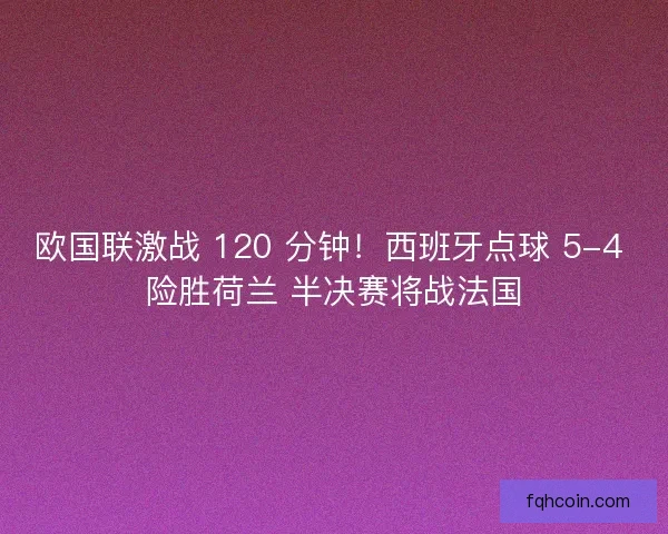 欧国联激战 120 分钟！西班牙点球 5-4 险胜荷兰 半决赛将战法国