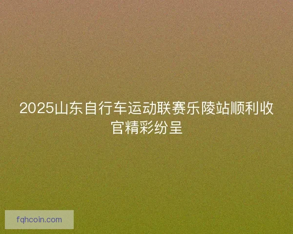 2025山东自行车运动联赛乐陵站顺利收官精彩纷呈