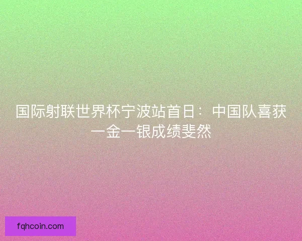 国际射联世界杯宁波站首日:中国队喜获一金一银成绩斐然 国际射联世界杯宁波站首日:中国队喜获一金一银成绩斐然