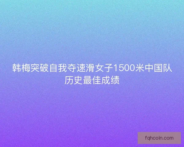 韩梅突破自我夺速滑女子1500米中国队历史最佳成绩 韩梅突破自我夺速滑女子1500米中国队历史最佳成绩