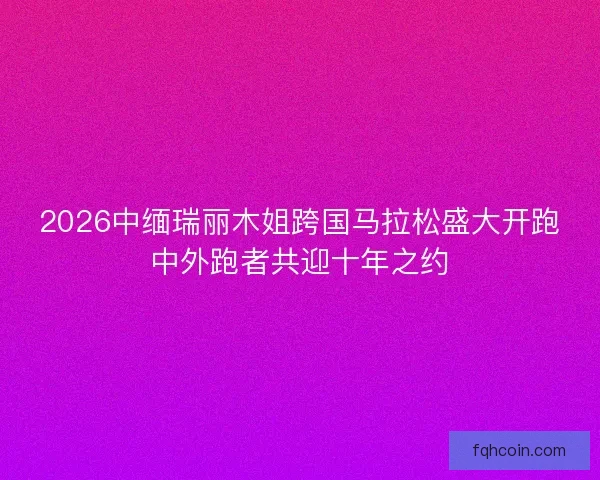 2026中缅瑞丽木姐跨国马拉松盛大开跑中外跑者共迎十年之约
