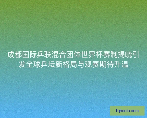 成都国际乒联混合团体世界杯赛制揭晓引发全球乒坛新格局与观赛期待升温