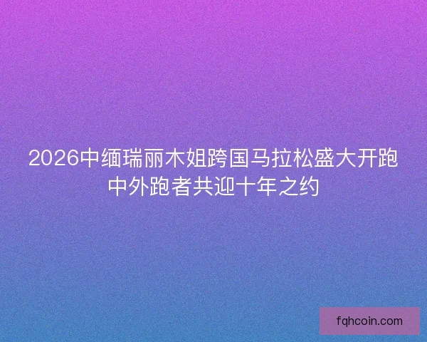 2026中缅瑞丽木姐跨国马拉松盛大开跑中外跑者共迎十年之约