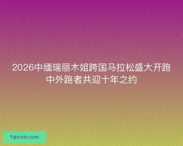2026中缅瑞丽木姐跨国马拉松盛大开跑中外跑者共迎十年之约