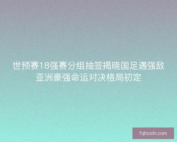 世预赛18强赛分组抽签揭晓国足遇强敌亚洲豪强命运对决格局初定