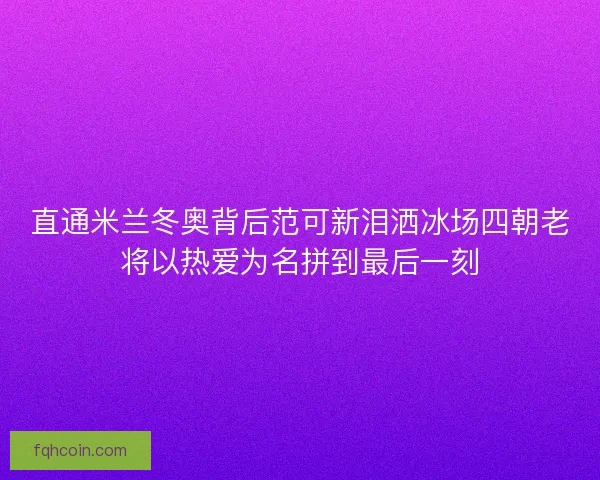 直通米兰冬奥背后范可新泪洒冰场四朝老将以热爱为名拼到最后一刻