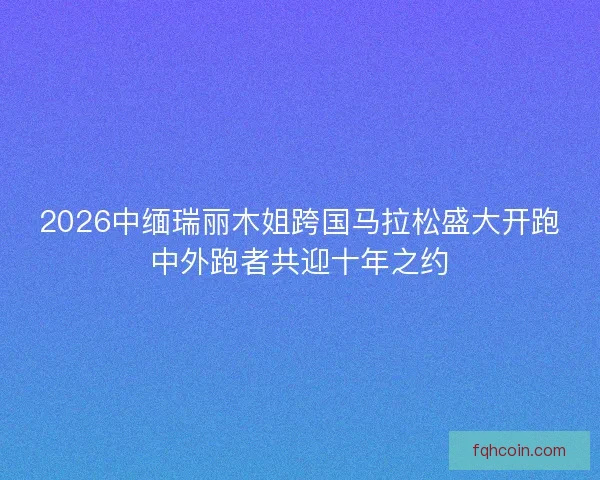 2026中缅瑞丽木姐跨国马拉松盛大开跑中外跑者共迎十年之约 2026中缅瑞丽木姐跨国马拉松盛大开跑中外跑者共迎十年之约