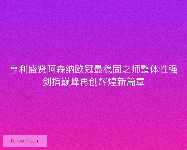 亨利盛赞阿森纳欧冠最稳固之师整体性强剑指巅峰再创辉煌新篇章