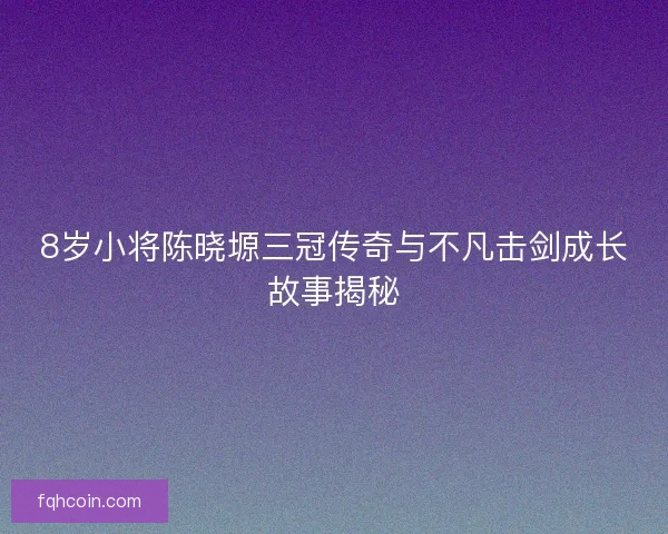 8岁小将陈晓塬三冠传奇与不凡击剑成长故事揭秘 8岁小将陈晓塬三冠传奇与不凡击剑成长故事揭秘