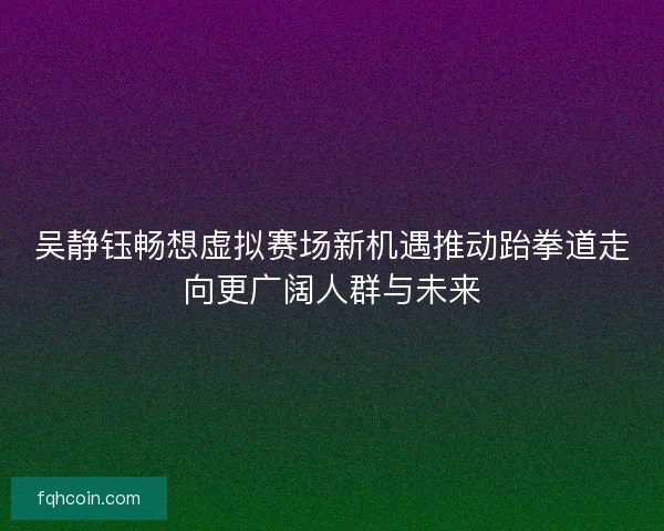 吴静钰畅想虚拟赛场新机遇推动跆拳道走向更广阔人群与未来