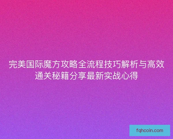 完美国际魔方攻略全流程技巧解析与高效通关秘籍分享最新实战心得 完美国际魔方攻略全流程技巧解析与高效通关秘籍分享最新实战心得