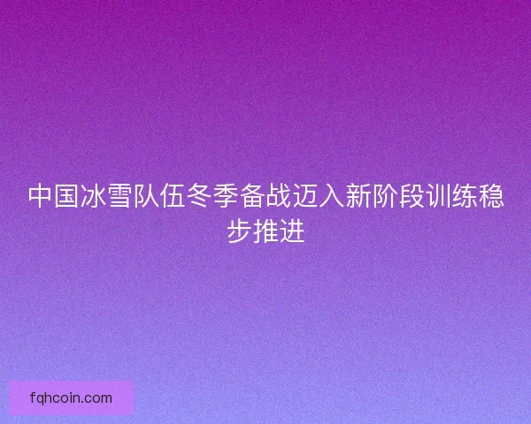 中国冰雪队伍冬季备战迈入新阶段训练稳步推进 中国冰雪队伍冬季备战迈入新阶段训练稳步推进