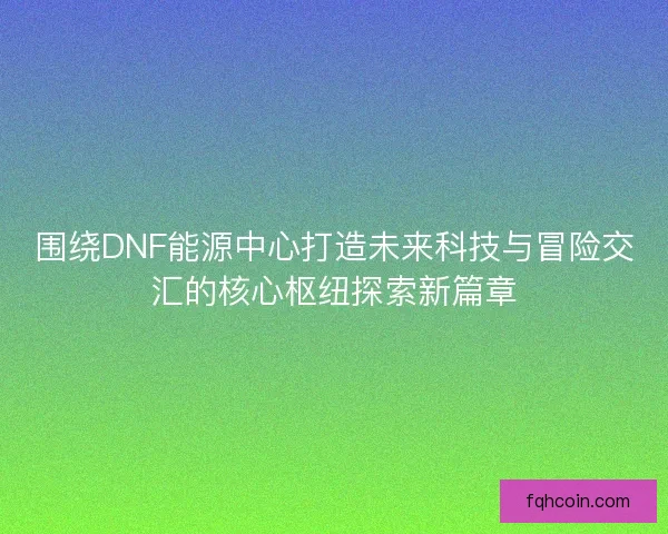 围绕DNF能源中心打造未来科技与冒险交汇的核心枢纽探索新篇章 围绕DNF能源中心打造未来科技与冒险交汇的核心枢纽探索新篇章